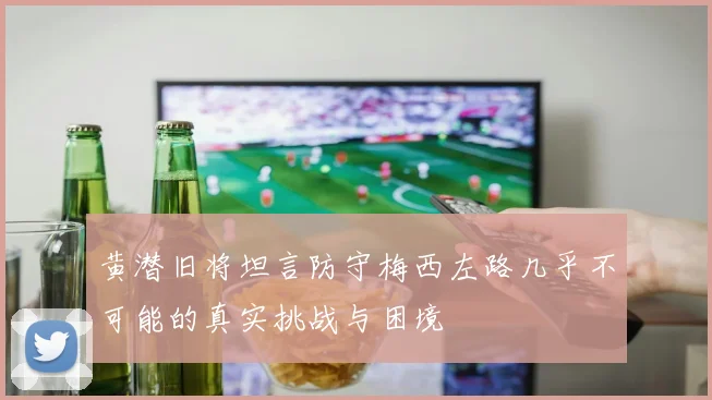 黄潜旧将坦言防守梅西左路几乎不可能的真实挑战与困境