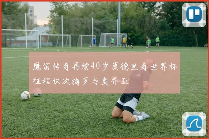 魔笛传奇再续40岁莫德里奇世界杯征程仅次梅罗与奥乔亚