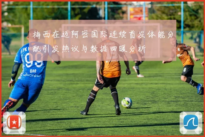 梅西在迈阿密国际连续首发体能分配引发热议与数据回暖分析