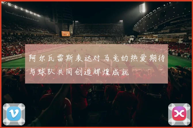阿尔瓦雷斯表达对马竞的热爱期待与球队共同创造辉煌成就