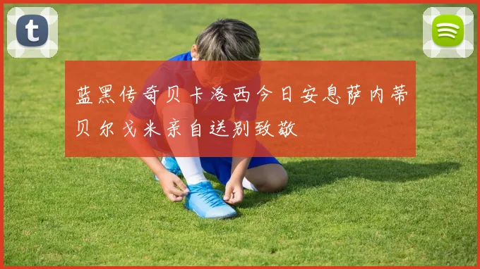 蓝黑传奇贝卡洛西今日安息萨内蒂贝尔戈米亲自送别致敬
