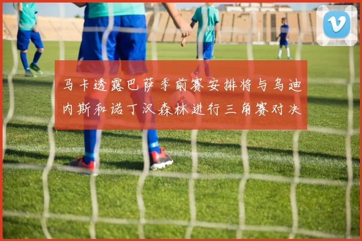 马卡透露巴萨季前赛安排将与乌迪内斯和诺丁汉森林进行三角赛对决