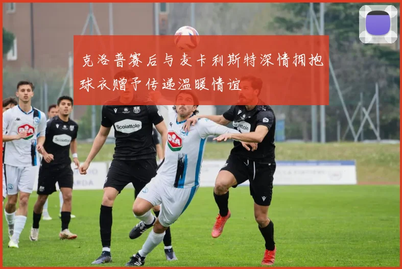 克洛普赛后与麦卡利斯特深情拥抱球衣赠予传递温暖情谊