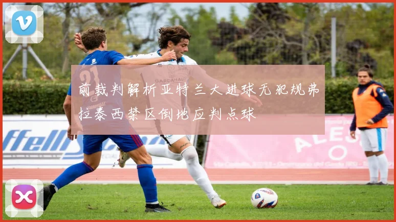 前裁判解析亚特兰大进球无犯规弗拉泰西禁区倒地应判点球