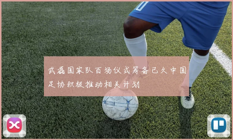 武磊国家队百场仪式筹备已久中国足协积极推动相关计划