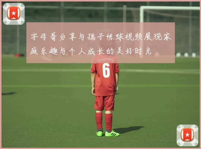 字母哥分享与孩子练球视频展现家庭乐趣与个人成长的美好时光