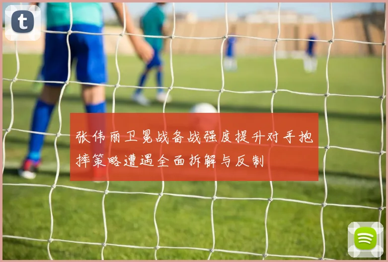 张伟丽卫冕战备战强度提升对手抱摔策略遭遇全面拆解与反制