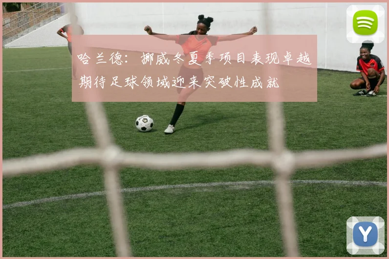 哈兰德：挪威冬夏季项目表现卓越期待足球领域迎来突破性成就
