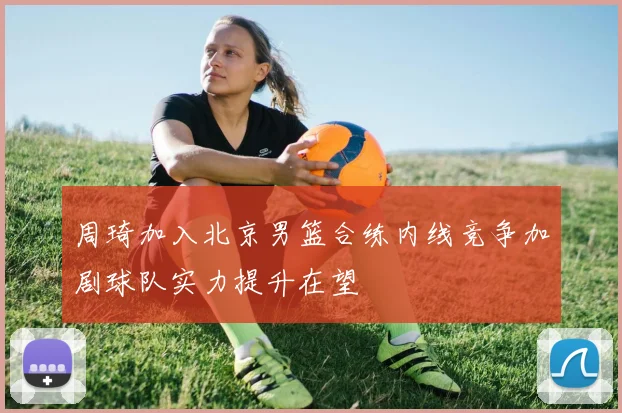 周琦加入北京男篮合练内线竞争加剧球队实力提升在望