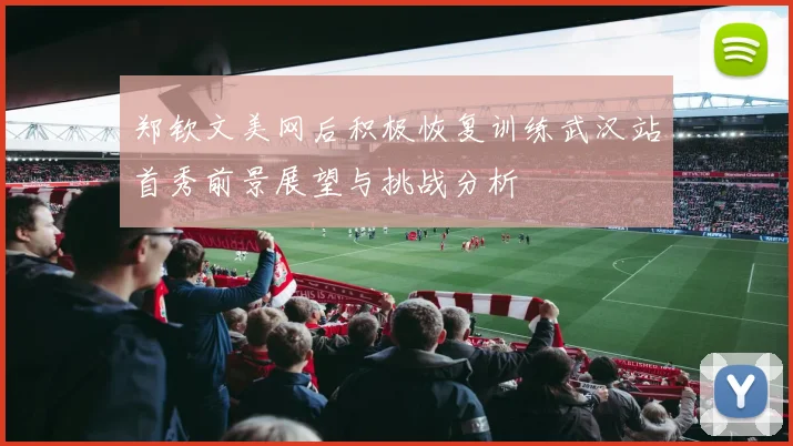 郑钦文美网后积极恢复训练武汉站首秀前景展望与挑战分析