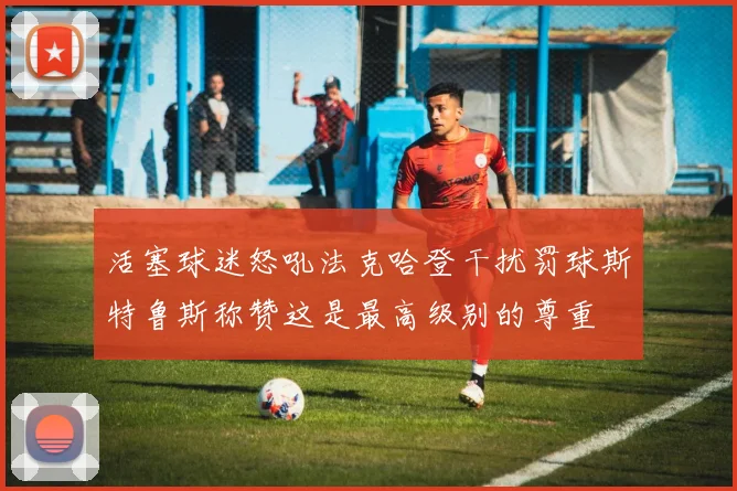 活塞球迷怒吼法克哈登干扰罚球斯特鲁斯称赞这是最高级别的尊重