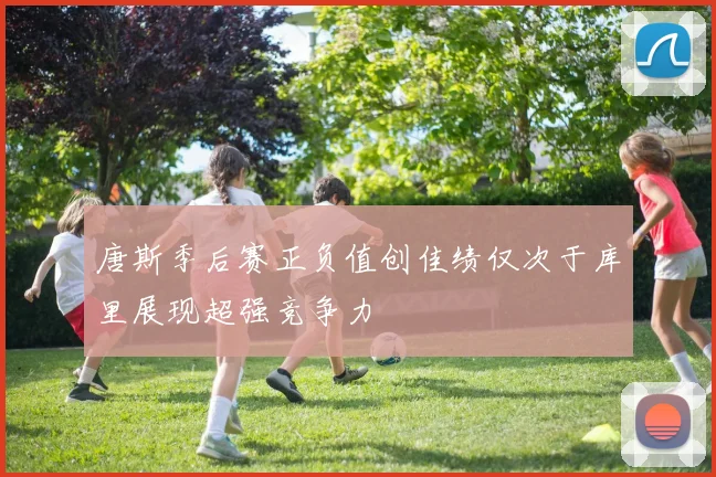 唐斯季后赛正负值创佳绩仅次于库里展现超强竞争力