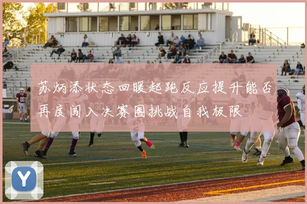 苏炳添状态回暖起跑反应提升能否再度闯入决赛圈挑战自我极限