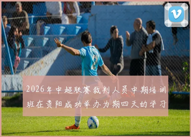 2026年中超联赛裁判人员中期培训班在贵阳成功举办为期四天的学习与交流活动