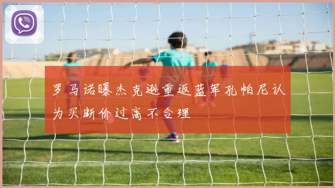 罗马诺曝杰克逊重返蓝军孔帕尼认为买断价过高不合理