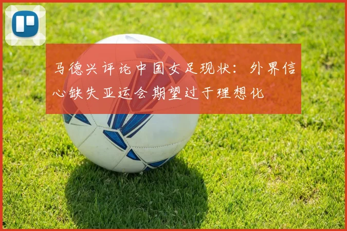 马德兴评论中国女足现状：外界信心缺失亚运会期望过于理想化