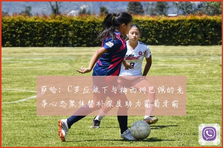 萨哈：C罗应放下与梅西姆巴佩的竞争心态聚焦替补深度助力葡萄牙前行