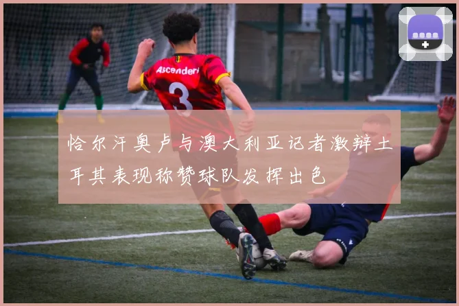 恰尔汗奥卢与澳大利亚记者激辩土耳其表现称赞球队发挥出色