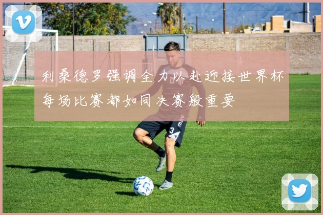 利桑德罗强调全力以赴迎接世界杯每场比赛都如同决赛般重要