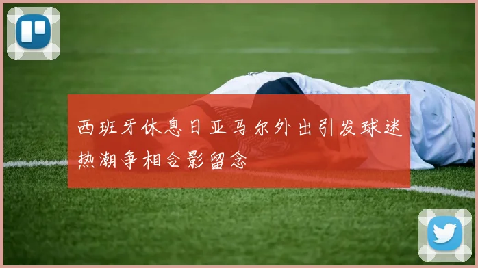 西班牙休息日亚马尔外出引发球迷热潮争相合影留念