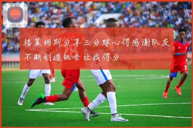 格莱姆斯分享三分球心得感谢队友不断创造机会让我得分