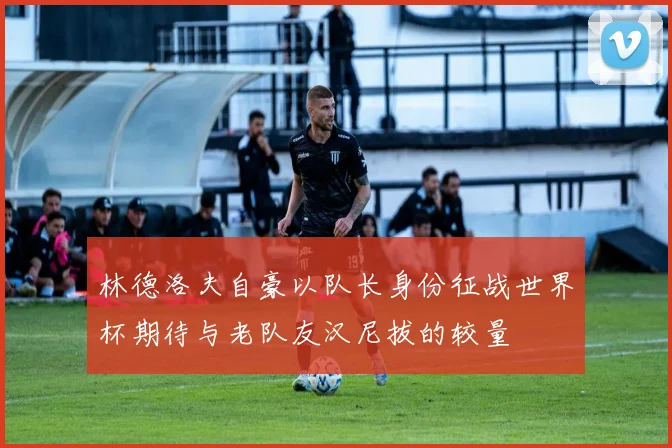 林德洛夫自豪以队长身份征战世界杯期待与老队友汉尼拔的较量