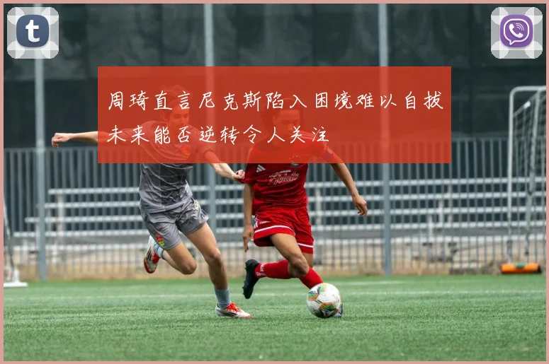 周琦直言尼克斯陷入困境难以自拔未来能否逆转令人关注