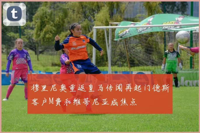 穆里尼奥重返皇马传闻再起门德斯客户M费和维蒂尼亚成焦点