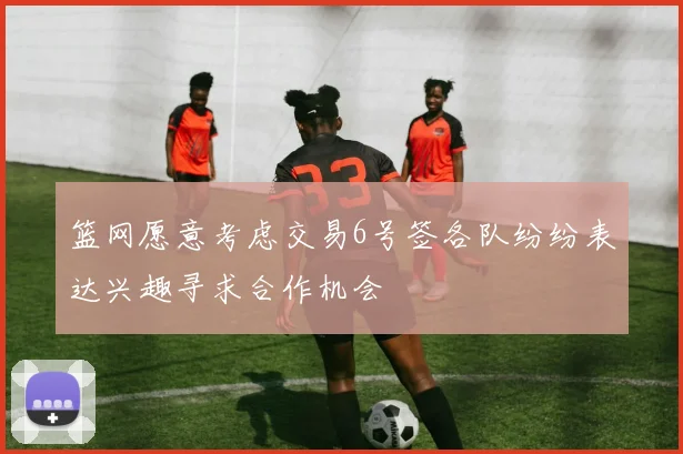 篮网愿意考虑交易6号签各队纷纷表达兴趣寻求合作机会